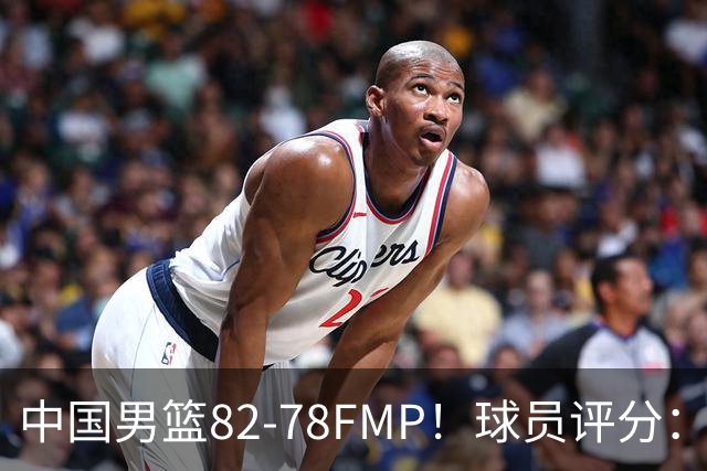 中国男篮82-78FMP！球员评分：6人满分，1人良好，3人合格
